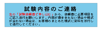 試験内容のご連絡　左の「試験依頼書で申し込む」から、依頼書に必要項目をご記入送付お願いします。内容が書ききれない場合や様式が合わない場合は、お客様のまとめた様式に資料を添付して送付してください。