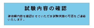 試験内容の確認　御依頼内容を確認させていただき試験実施の可否をご連絡いたします。